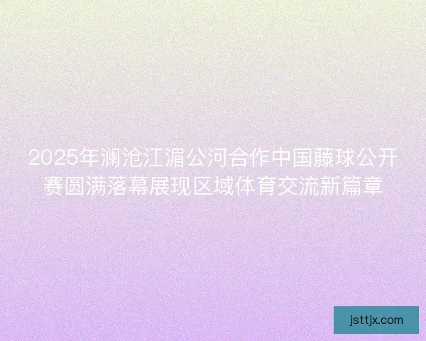 2025年澜沧江湄公河合作中国藤球公开赛圆满落幕展现区域体育交流新篇章