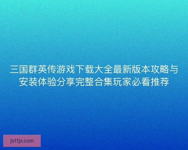 三国群英传游戏下载大全最新版本攻略与安装体验分享完整合集玩家必看推荐