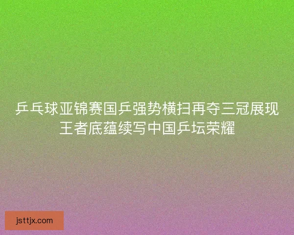 乒乓球亚锦赛国乒强势横扫再夺三冠展现王者底蕴续写中国乒坛荣耀