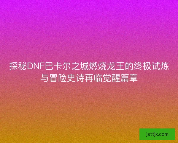 探秘DNF巴卡尔之城燃烧龙王的终极试炼与冒险史诗再临觉醒篇章