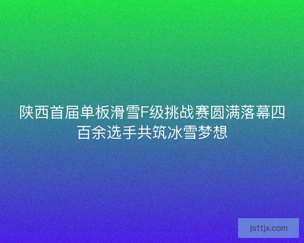 陕西首届单板滑雪F级挑战赛圆满落幕四百余选手共筑冰雪梦想