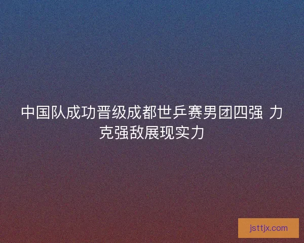 中国队成功晋级成都世乒赛男团四强 力克强敌展现实力
