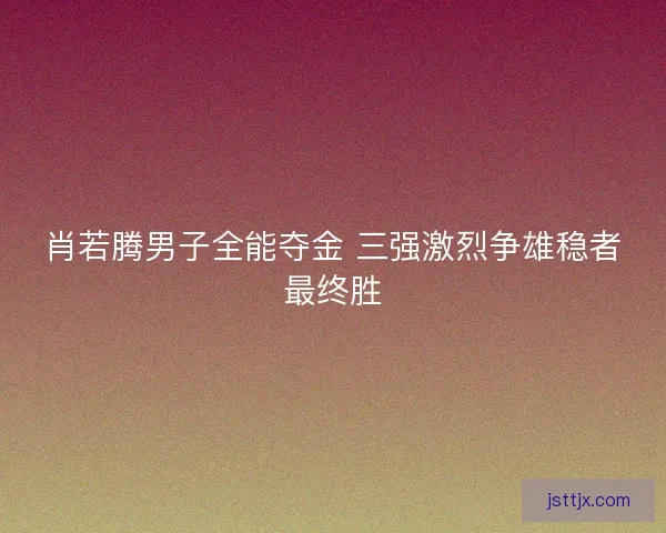 肖若腾男子全能夺金 三强激烈争雄稳者最终胜