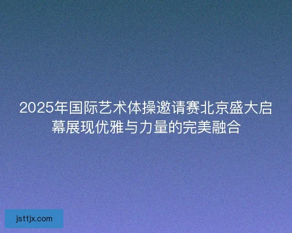 2025年国际艺术体操邀请赛北京盛大启幕展现优雅与力量的完美融合