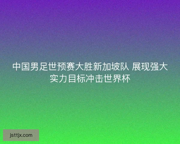 中国男足世预赛大胜新加坡队 展现强大实力目标冲击世界杯