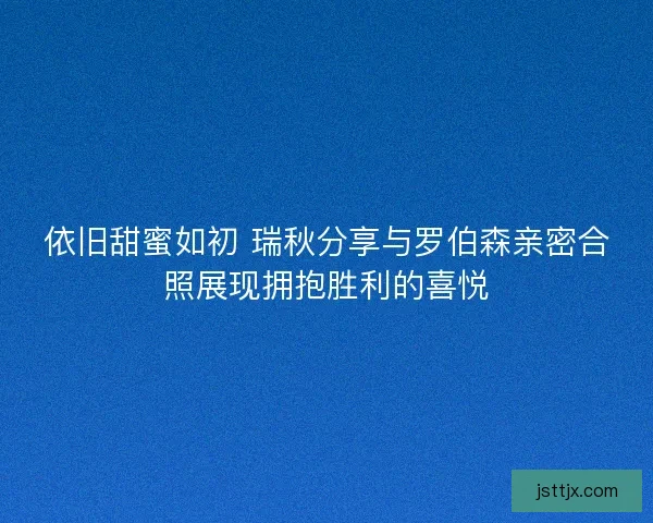 依旧甜蜜如初 瑞秋分享与罗伯森亲密合照展现拥抱胜利的喜悦