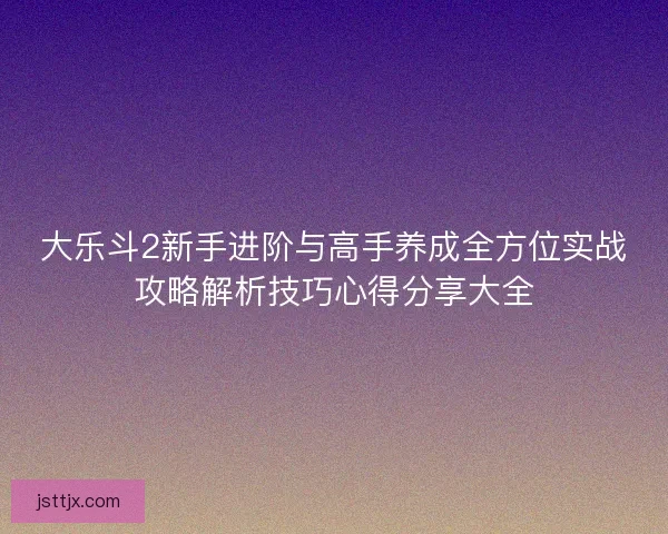 大乐斗2新手进阶与高手养成全方位实战攻略解析技巧心得分享大全