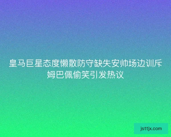 皇马巨星态度懒散防守缺失安帅场边训斥姆巴佩偷笑引发热议