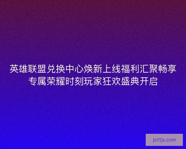 英雄联盟兑换中心焕新上线福利汇聚畅享专属荣耀时刻玩家狂欢盛典开启