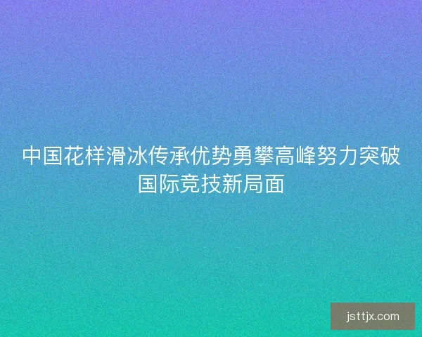 中国花样滑冰传承优势勇攀高峰努力突破国际竞技新局面
