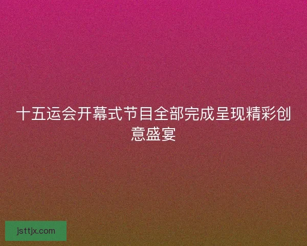 十五运会开幕式节目全部完成呈现精彩创意盛宴