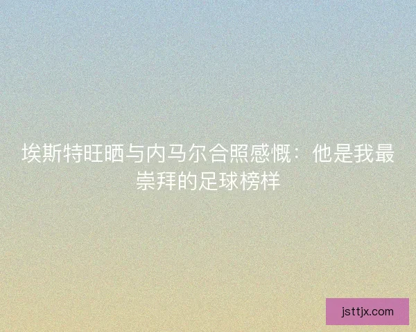埃斯特旺晒与内马尔合照感慨：他是我最崇拜的足球榜样
