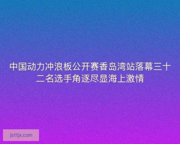 中国动力冲浪板公开赛香岛湾站落幕三十二名选手角逐尽显海上激情