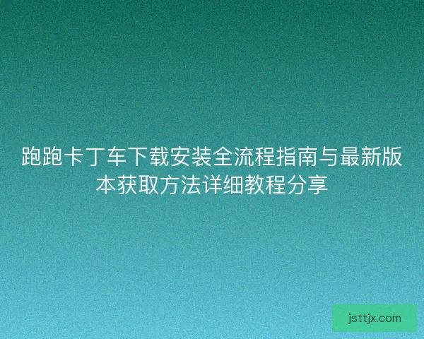 跑跑卡丁车下载安装全流程指南与最新版本获取方法详细教程分享