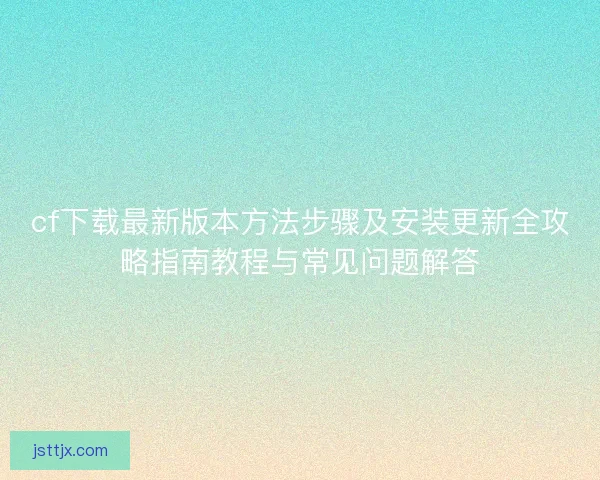 cf下载最新版本方法步骤及安装更新全攻略指南教程与常见问题解答