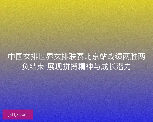 中国女排世界女排联赛北京站战绩两胜两负结束 展现拼搏精神与成长潜力