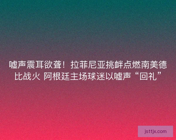 嘘声震耳欲聋！拉菲尼亚挑衅点燃南美德比战火 阿根廷主场球迷以嘘声 “回礼”