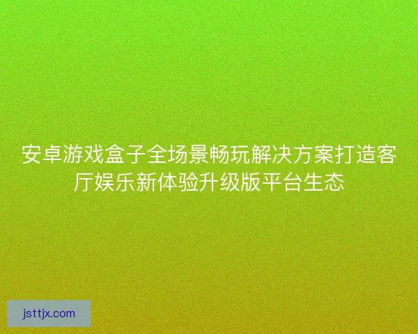 安卓游戏盒子全场景畅玩解决方案打造客厅娱乐新体验升级版平台生态