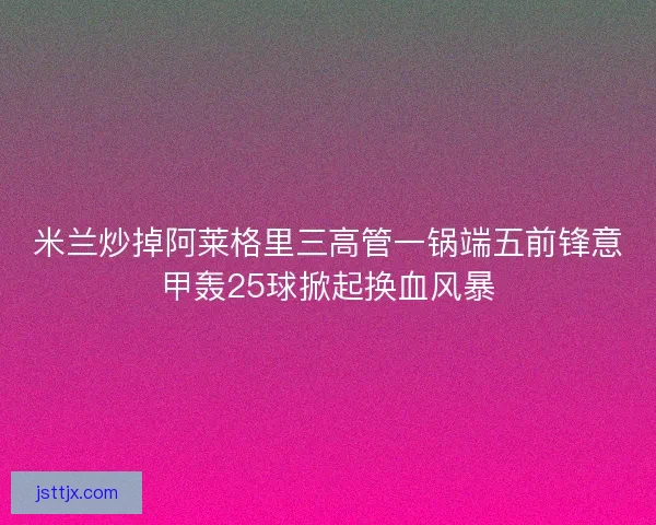 米兰炒掉阿莱格里三高管一锅端五前锋意甲轰25球掀起换血风暴
