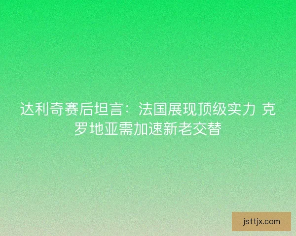 达利奇赛后坦言：法国展现顶级实力 克罗地亚需加速新老交替