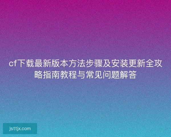 cf下载最新版本方法步骤及安装更新全攻略指南教程与常见问题解答