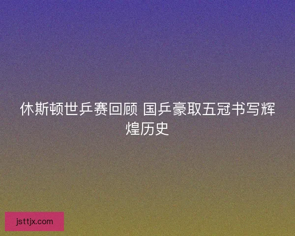 休斯顿世乒赛回顾 国乒豪取五冠书写辉煌历史 休斯顿世乒赛回顾 国乒豪取五冠书写辉煌历史