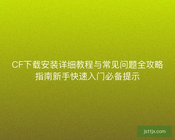 CF下载安装详细教程与常见问题全攻略指南新手快速入门必备提示