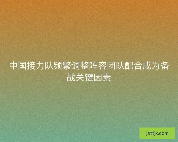 中国接力队频繁调整阵容团队配合成为备战关键因素