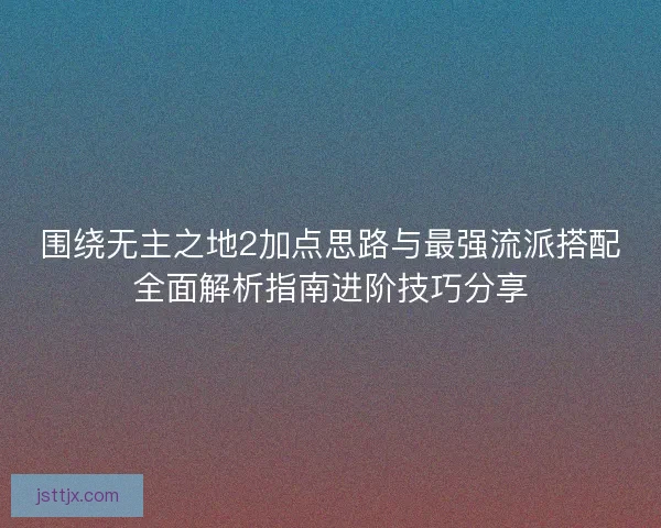 围绕无主之地2加点思路与最强流派搭配全面解析指南进阶技巧分享