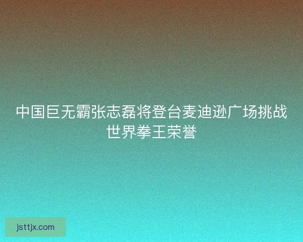 中国巨无霸张志磊将登台麦迪逊广场挑战世界拳王荣誉 中国巨无霸张志磊将登台麦迪逊广场挑战世界拳王荣誉